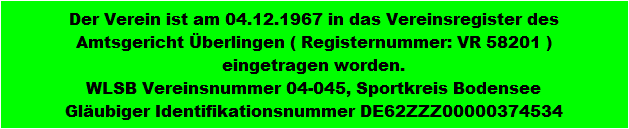 Der Verein ist am 04.12.1967 in das Vereinsregister des
Amtsgericht berlingen ( Registernummer: VR 58201 )
eingetragen worden.
WLSB Vereinsnummer 04-045, Sportkreis Bodensee
Glubiger Identifikationsnummer DE62ZZZ00000374534