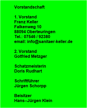 Vorstandschaft

1. Vorstand
Franz Keller
Falkenweg 10
88094 Oberteuringen
Tel.: 07546 / 92380
email: info@sanitaer-keller.de

2. Vorstand
Gotfried Metzger

Schatzmeisterin
Doris Rudhart

Schriftfhrer
Jrgen Schorpp

Beisitzer
Hans--Jrgen Klein